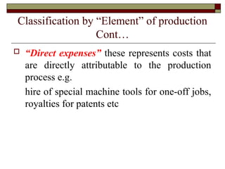 Classification by “Element” of production
Cont…
 “Direct expenses” these represents costs that
are directly attributable to the production
process e.g.
hire of special machine tools for one-off jobs,
royalties for patents etc
 