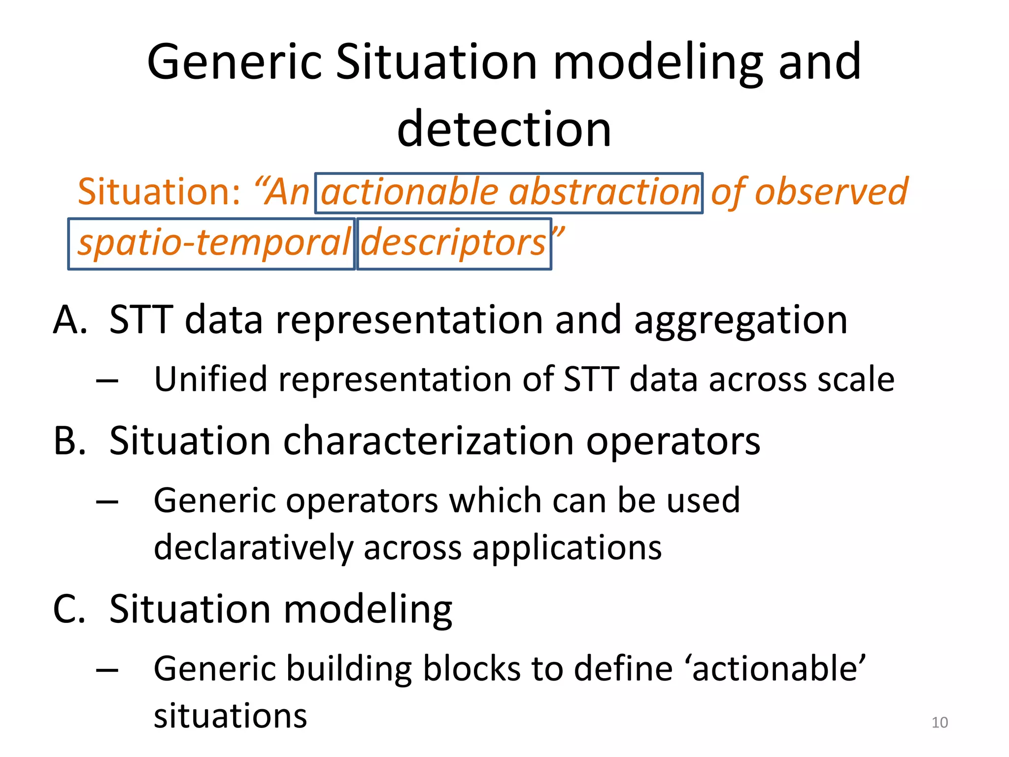 Generic Situation modeling and
                detection
 Situation: “An actionable abstraction of observed
 spatio-temporal descriptors”
A. STT data representation and aggregation
  – Unified representation of STT data across scale
B. Situation characterization operators
  – Generic operators which can be used
    declaratively across applications
C. Situation modeling
  – Generic building blocks to define ‘actionable’
    situations                                        10
 