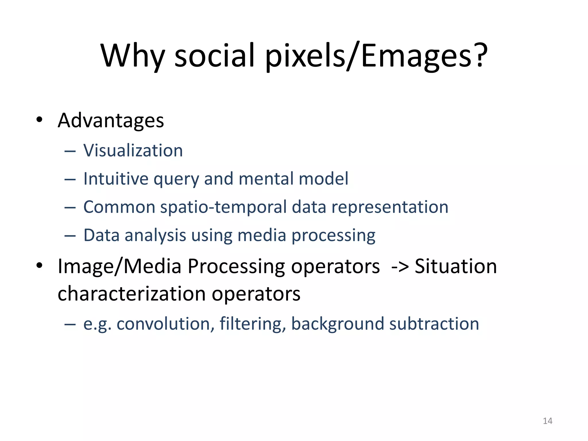 Why social pixels/Emages?
• Advantages
  –   Visualization
  –   Intuitive query and mental model
  –   Common spatio-temporal data representation
  –   Data analysis using media processing
• Image/Media Processing operators -> Situation
  characterization operators
  – e.g. convolution, filtering, background subtraction



                                                          14
 