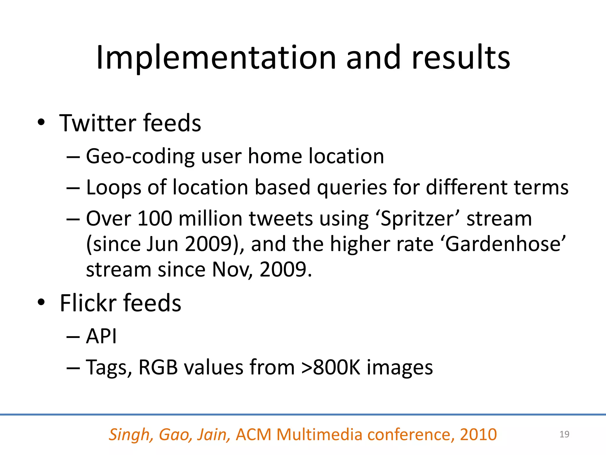 Implementation and results
• Twitter feeds
  – Geo-coding user home location
  – Loops of location based queries for different terms
  – Over 100 million tweets using ‘Spritzer’ stream
    (since Jun 2009), and the higher rate ‘Gardenhose’
    stream since Nov, 2009.
• Flickr feeds
  – API
  – Tags, RGB values from >800K images

      Singh, Gao, Jain, ACM Multimedia conference, 2010   19
 