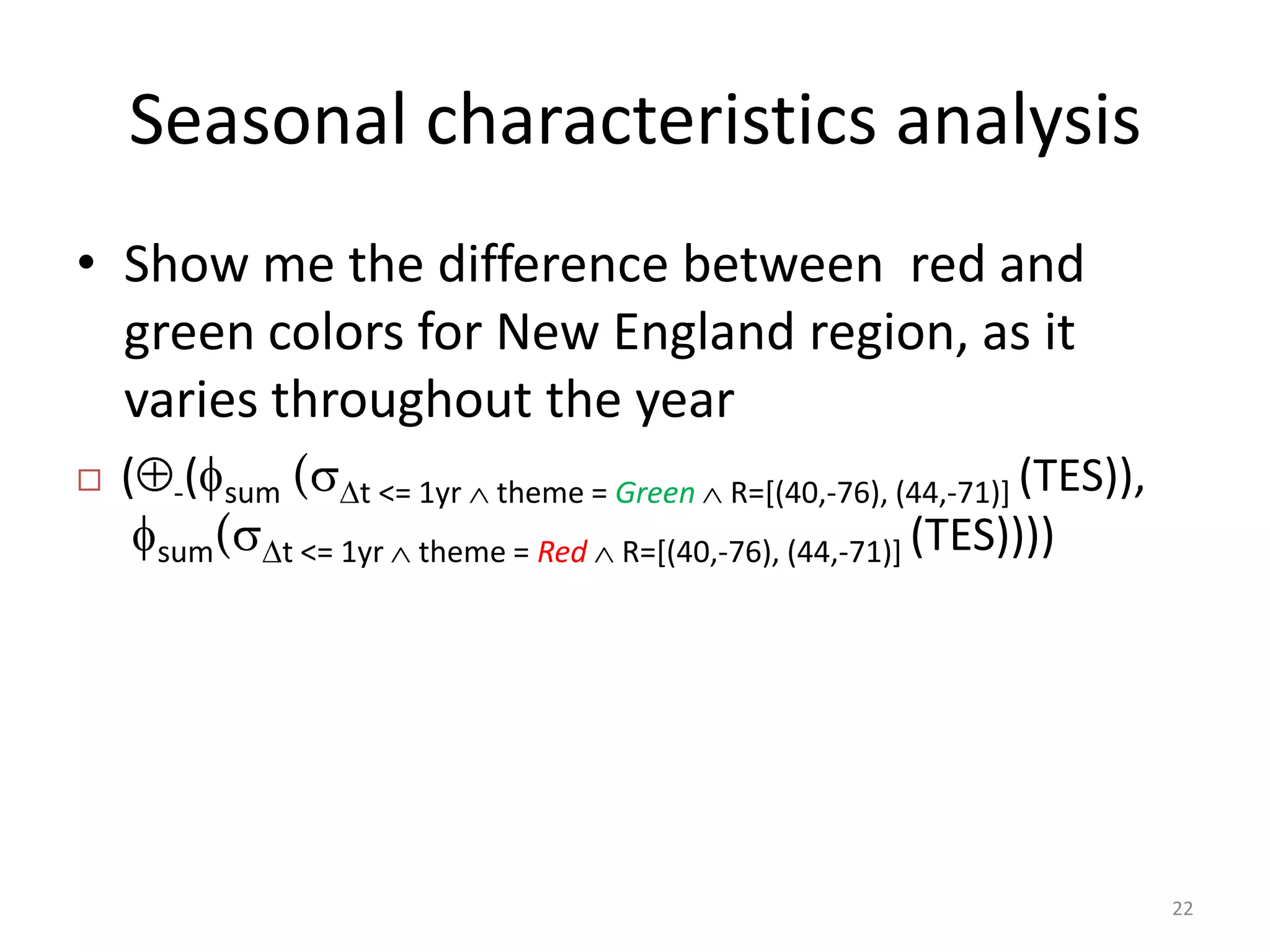 Seasonal characteristics analysis
• Show me the difference between red and
  green colors for New England region, as it
  varies throughout the year
   ( -(   sum   (     t <= 1yr   theme = Green   R=[(40,-76), (44,-71)] (TES)),
     sum(        t <= 1yr   theme = Red   R=[(40,-76), (44,-71)] (TES))))




                                                                                   22
 