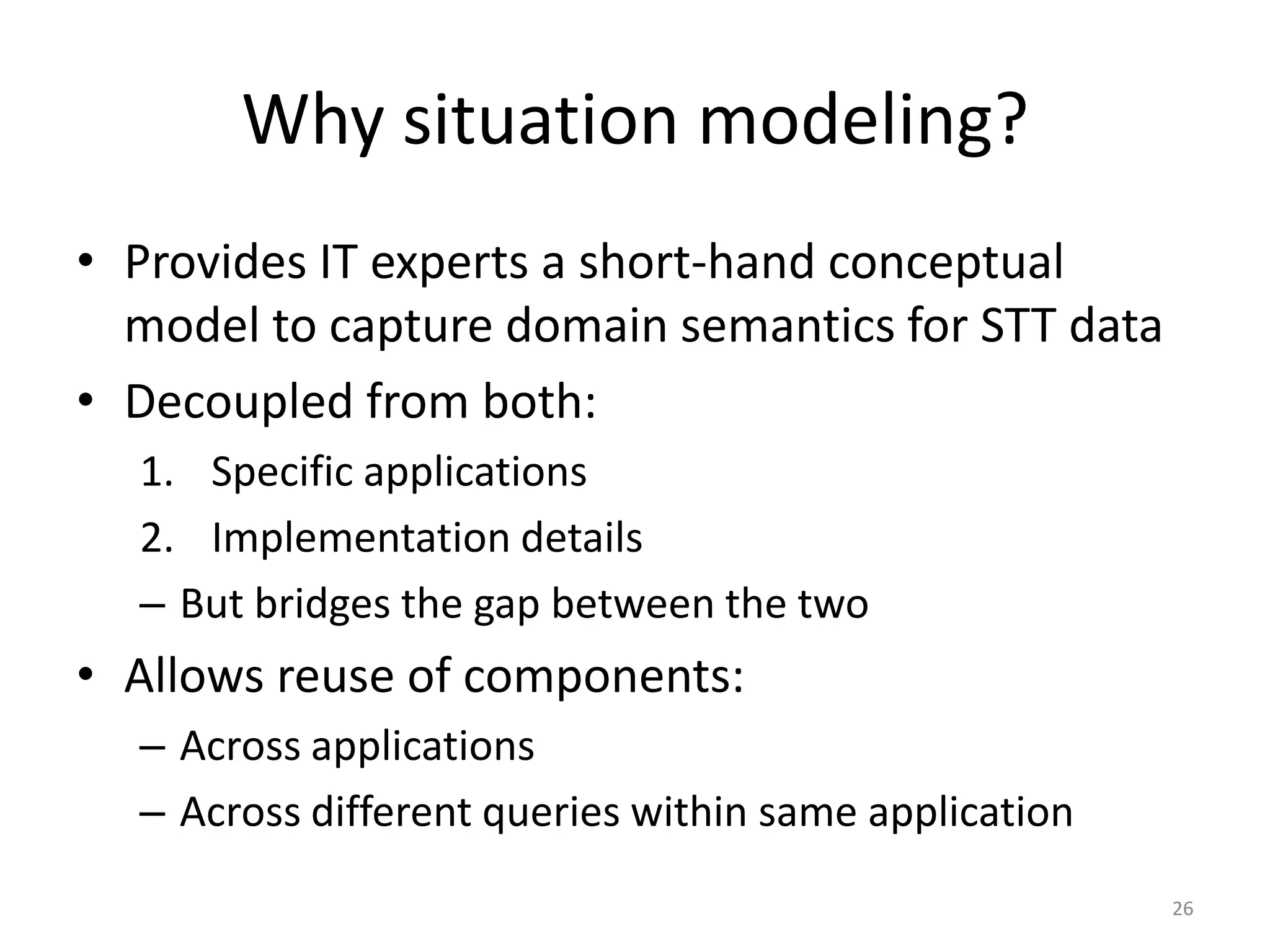 Why situation modeling?
• Provides IT experts a short-hand conceptual
  model to capture domain semantics for STT data
• Decoupled from both:
  1. Specific applications
  2. Implementation details
  – But bridges the gap between the two
• Allows reuse of components:
  – Across applications
  – Across different queries within same application
                                                       26
 
