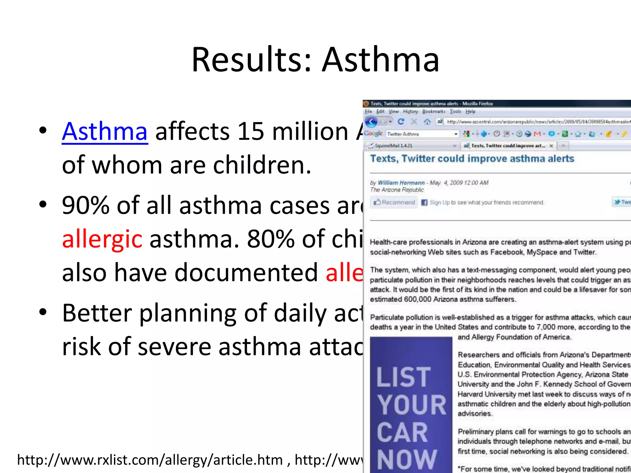 Results: Asthma
   • Asthma affects 15 million Americans, 5 million
     of whom are children.
   • 90% of all asthma cases are Extrinsic, i.e.
     allergic asthma. 80% of children with asthma
     also have documented allergies.
   • Better planning of daily activities can minimize
     risk of severe asthma attacks.


                                                                                    33
http://www.rxlist.com/allergy/article.htm , http://www.rxlist.com/asthma/page6.htm#tocl
 