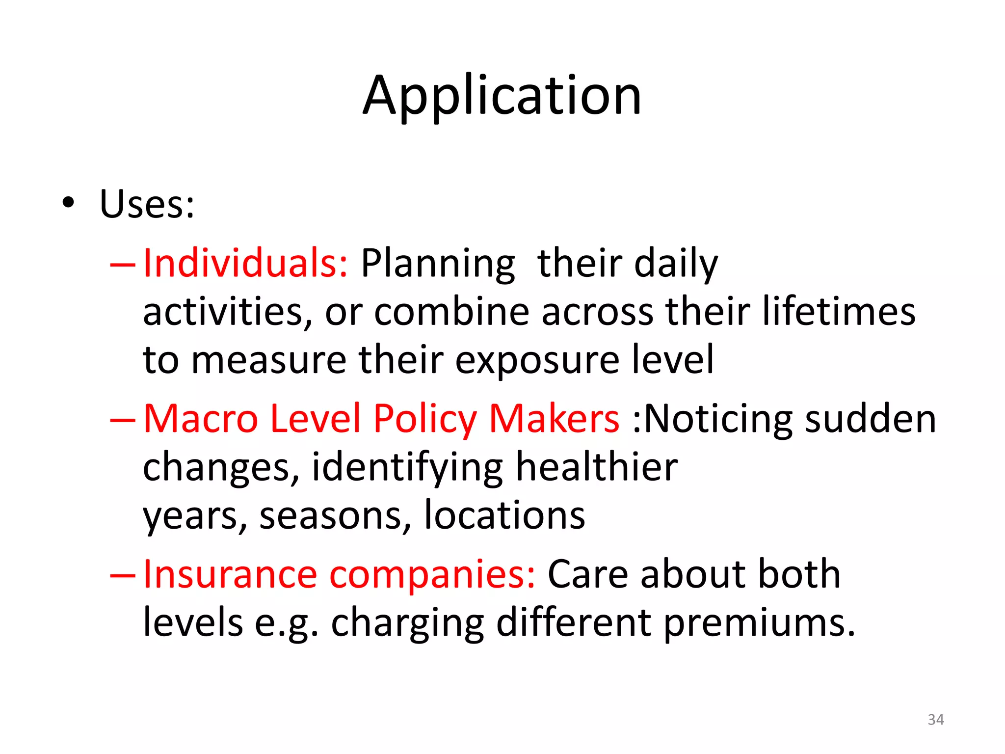 Application
• Uses:
  – Individuals: Planning their daily
    activities, or combine across their lifetimes
    to measure their exposure level
  – Macro Level Policy Makers :Noticing sudden
    changes, identifying healthier
    years, seasons, locations
  – Insurance companies: Care about both
    levels e.g. charging different premiums.
                                                34
 