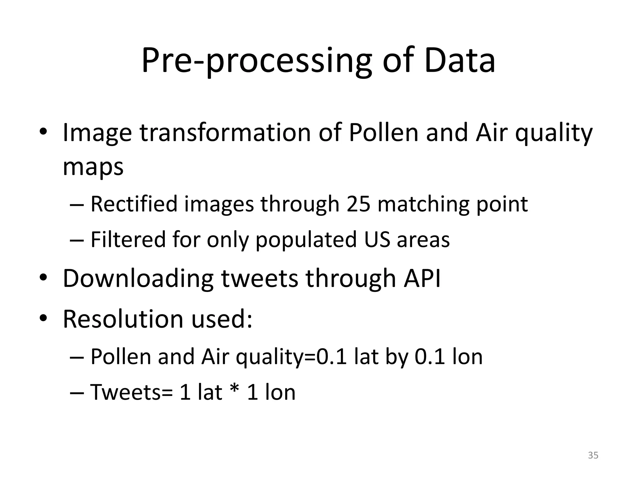 Pre-processing of Data
• Image transformation of Pollen and Air quality
  maps
  – Rectified images through 25 matching point
  – Filtered for only populated US areas
• Downloading tweets through API
• Resolution used:
  – Pollen and Air quality=0.1 lat by 0.1 lon
  – Tweets= 1 lat * 1 lon

                                                 35
 