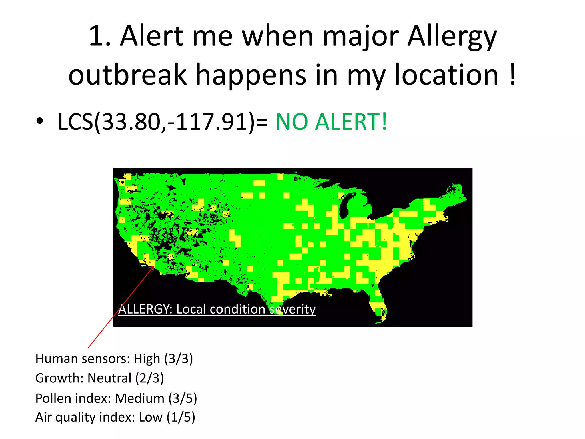 1. Alert me when major Allergy
     outbreak happens in my location !
• LCS(33.80,-117.91)= NO ALERT!




              Human Index (human reports)
               Pollen sensor reports
                Growth rate
               Air quality Index
              ALLERGY: Local condition severity


Human sensors: High (3/3)
Growth: Neutral (2/3)
Pollen index: Medium (3/5)
Air quality index: Low (1/5)
 