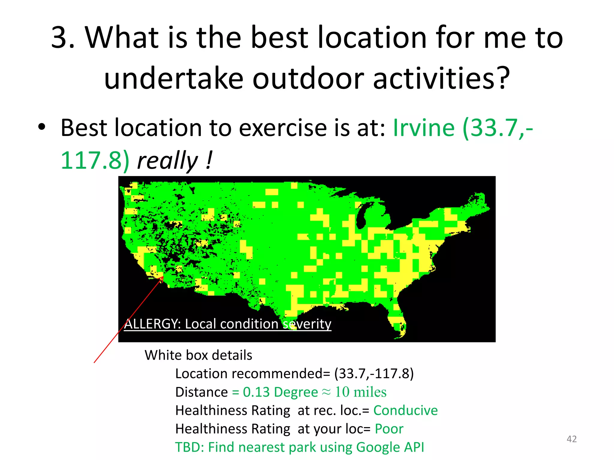 3. What is the best location for me to
     undertake outdoor activities?
• Best location to exercise is at: Irvine (33.7,-
  117.8) really !




        ALLERGY: Local condition severity

           White box details
               Location recommended= (33.7,-117.8)
               Distance = 0.13 Degree ≈ 10 miles
               Healthiness Rating at rec. loc.= Conducive
               Healthiness Rating at your loc= Poor
                                                            42
               TBD: Find nearest park using Google API
 