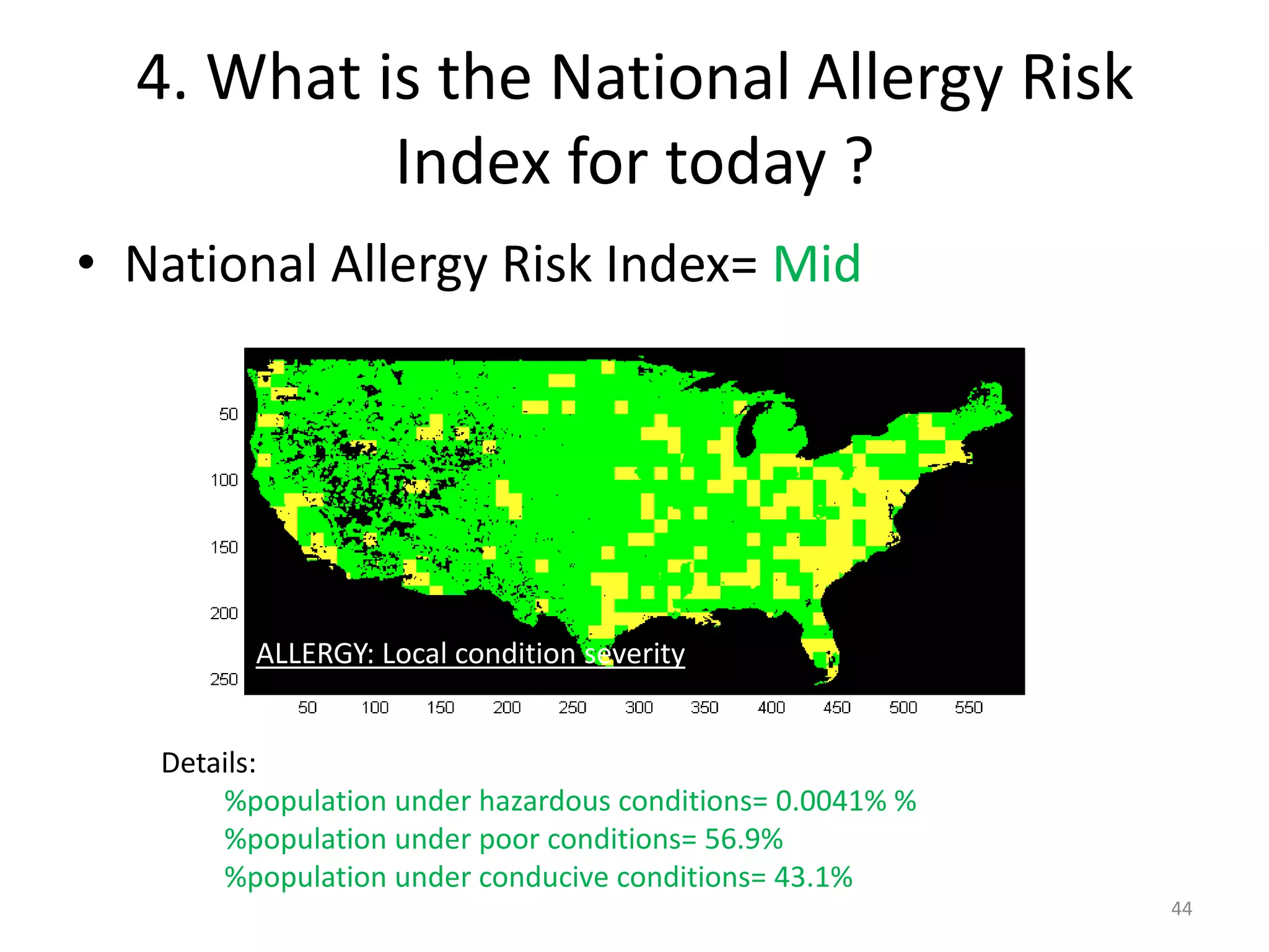 4. What is the National Allergy Risk
           Index for today ?
• National Allergy Risk Index= Mid




         ALLERGY: Local condition severity


   Details:
       %population under hazardous conditions= 0.0041% %
       %population under poor conditions= 56.9%
       %population under conducive conditions= 43.1%
                                                           44
 