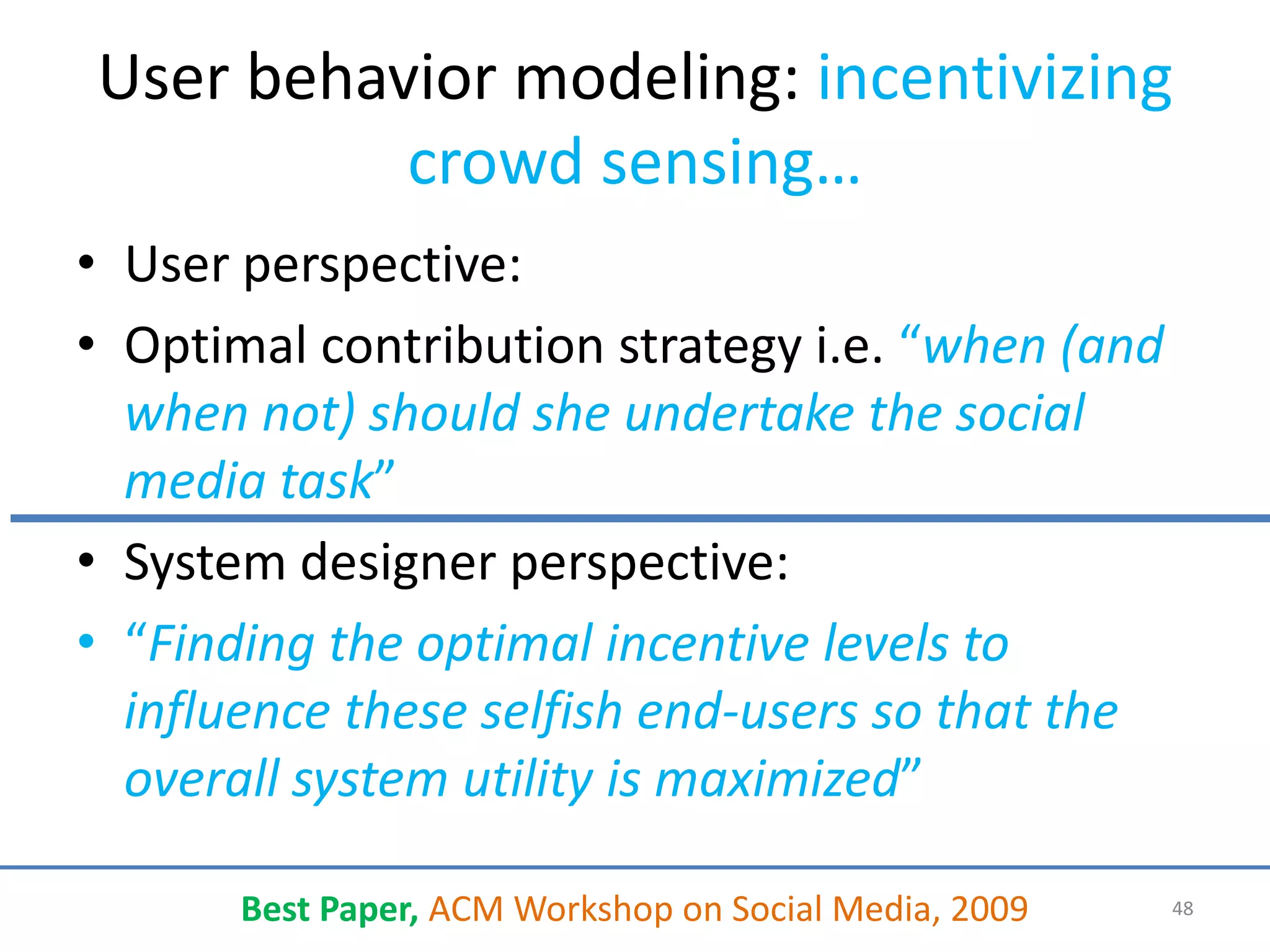 User behavior modeling: incentivizing
          crowd sensing…
• User perspective:
• Optimal contribution strategy i.e. “when (and
  when not) should she undertake the social
  media task”
• System designer perspective:
• “Finding the optimal incentive levels to
  influence these selfish end-users so that the
  overall system utility is maximized”

       Best Paper, ACM Workshop on Social Media, 2009   48
 