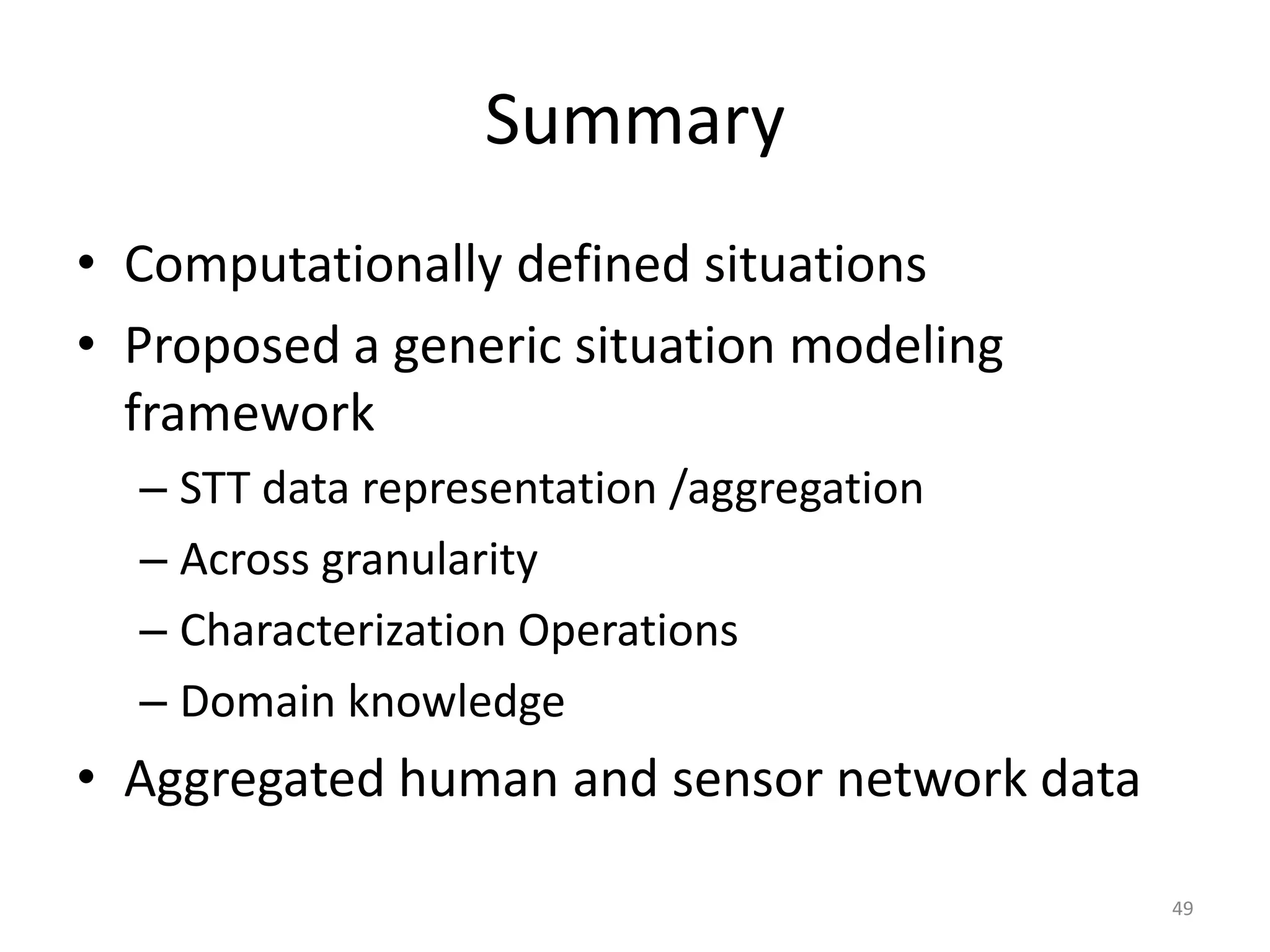 Summary
• Computationally defined situations
• Proposed a generic situation modeling
  framework
  – STT data representation /aggregation
  – Across granularity
  – Characterization Operations
  – Domain knowledge
• Aggregated human and sensor network data

                                             49
 