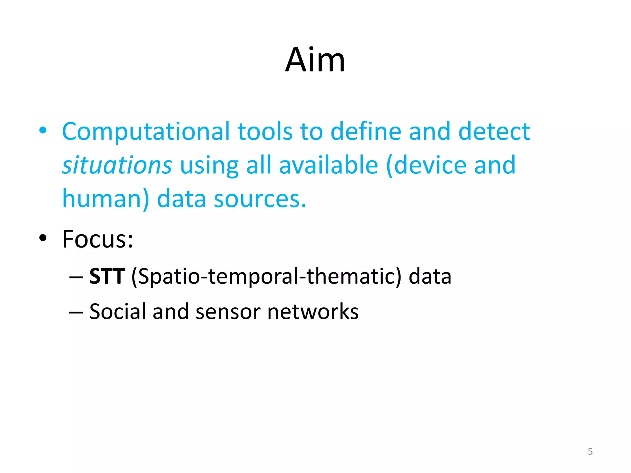 Aim
• Computational tools to define and detect
  situations using all available (device and
  human) data sources.
• Focus:
  – STT (Spatio-temporal-thematic) data
  – Social and sensor networks




                                               5
 