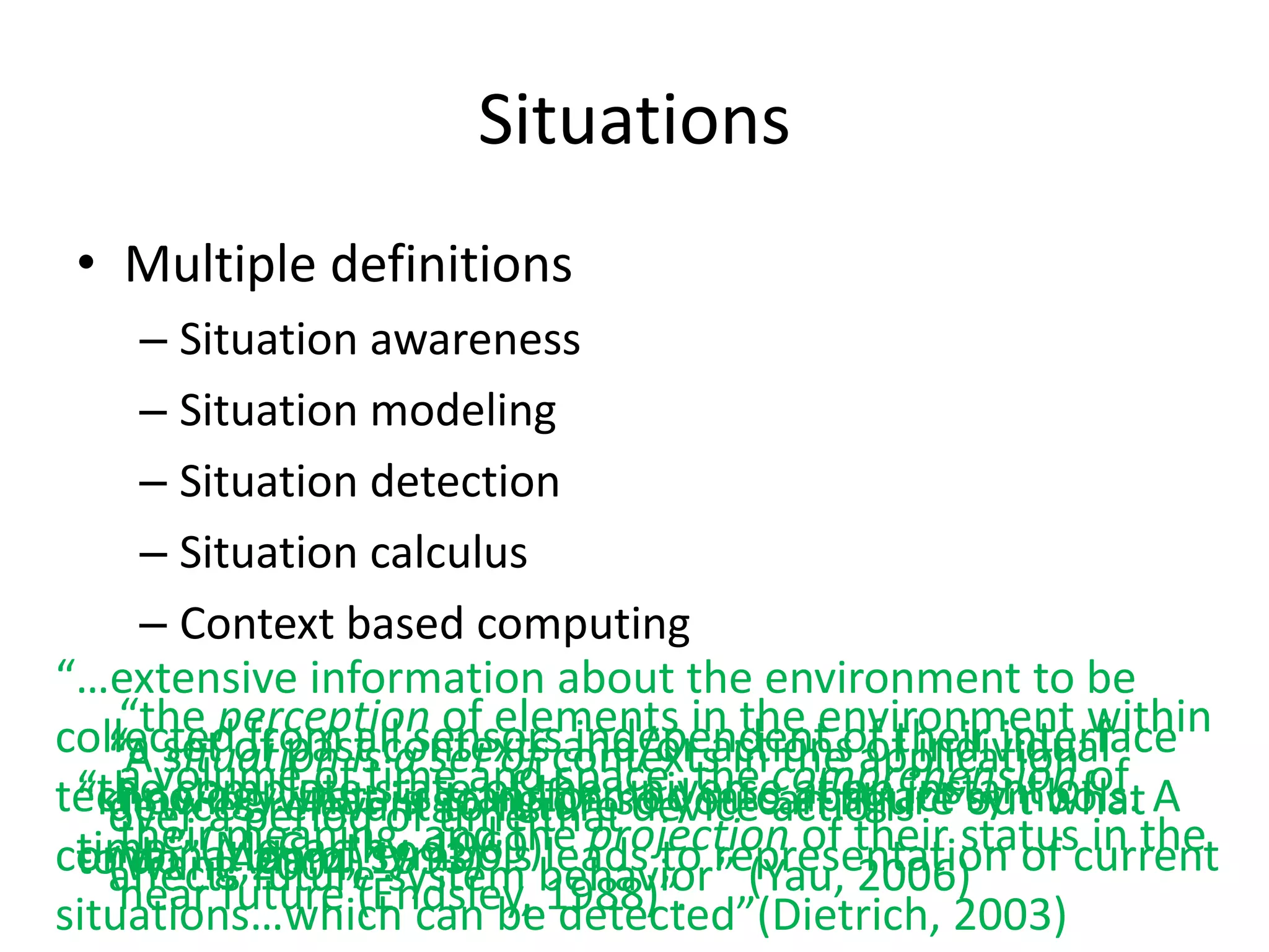 Situations
 • Multiple definitions
     – Situation awareness
     – Situation modeling
     – Situation detection
     – Situation calculus
     – Context based computing
“…extensive information about the environment to be
    “the perception of elements in the environment within
collectedof past contextscontexts in theof their interface
   “a set from is asensorsand/or actions application
   “Avolume ofall set of space, the comprehension of
      situation time and independent of individual
    a
technology.whatstate of the universe abstract”out what A
 “the complete is going on so you can figure symbols.
                  is transformed into at an instant of
   devices Dataof to future
 “knowingrelevant time that device actions”
   over ameaning, and the projection of their status in the
           period
    their(Adam, 1993)”. leads to representation of current
 time” (McCarthy, 1969)
combination of symbols behavior” (Yau, 2006)
 to do” future system
   (Wang,2004)”.
   affects
situations…which can be1988)”.
    near future (Endsley, detected”(Dietrich, 2003)
 