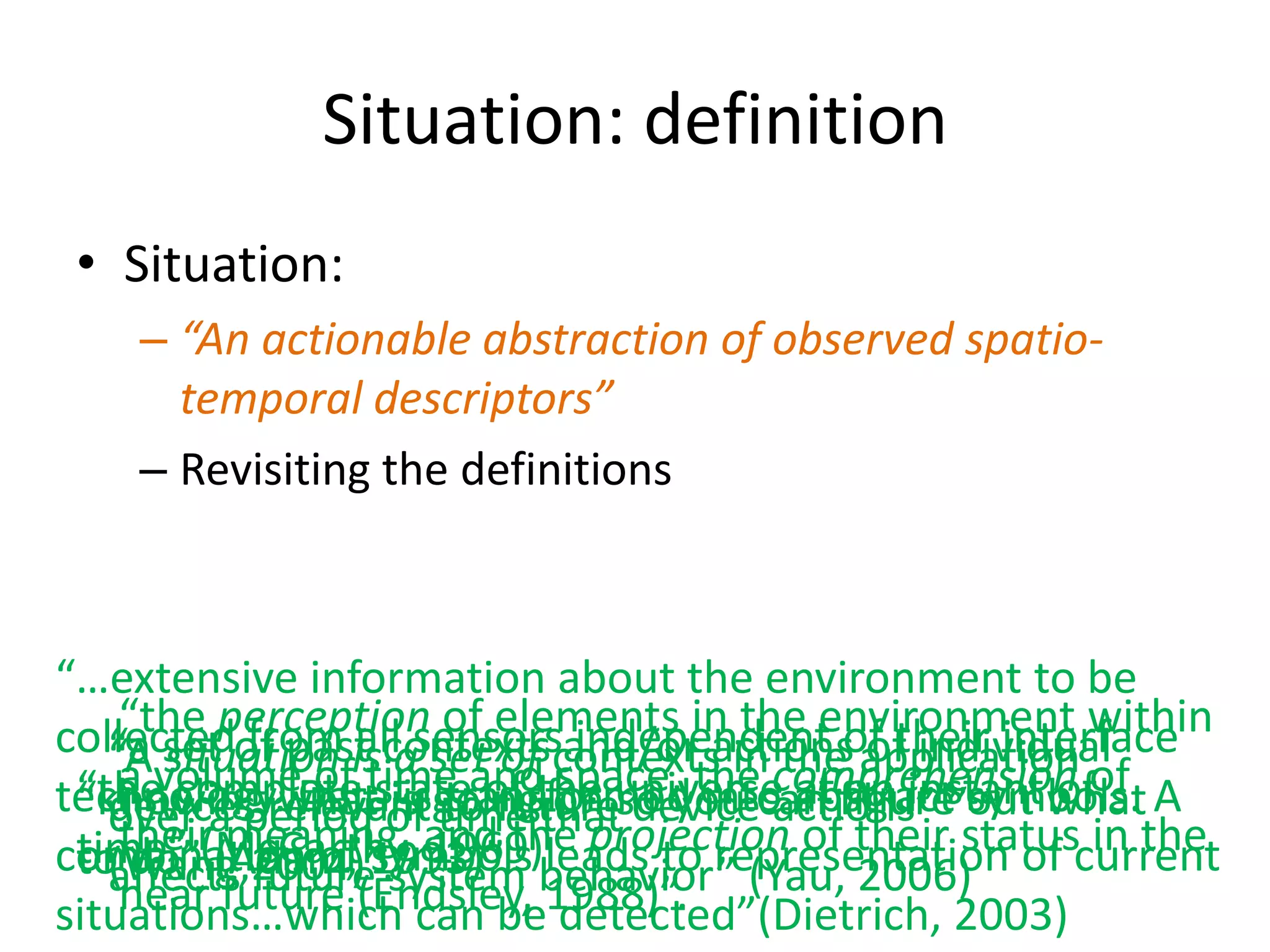 Situation: definition
 • Situation:
    – “An actionable abstraction of observed spatio-
      temporal descriptors”
    – Revisiting the definitions



“…extensive information about the environment to be
    “the perception of elements in the environment within
collectedof past contextscontexts in theof their interface
   “a set from is asensorsand/or actions application
   “Avolume ofall set of space, the comprehension of
      situation time and independent of individual
    a
technology.whatstate of the universe abstract”out what A
 “the complete is going on so you can figure symbols.
                  is transformed into at an instant of
   devices Dataof to future
 “knowingrelevant time that device actions”
   over ameaning, and the projection of their status in the
           period
    their(Adam, 1993)”. leads to representation of current
 time” (McCarthy, 1969)
combination of symbols behavior” (Yau, 2006)
 to do” future system
   (Wang,2004)”.
   affects
situations…which can be1988)”.
    near future (Endsley, detected”(Dietrich, 2003)
 