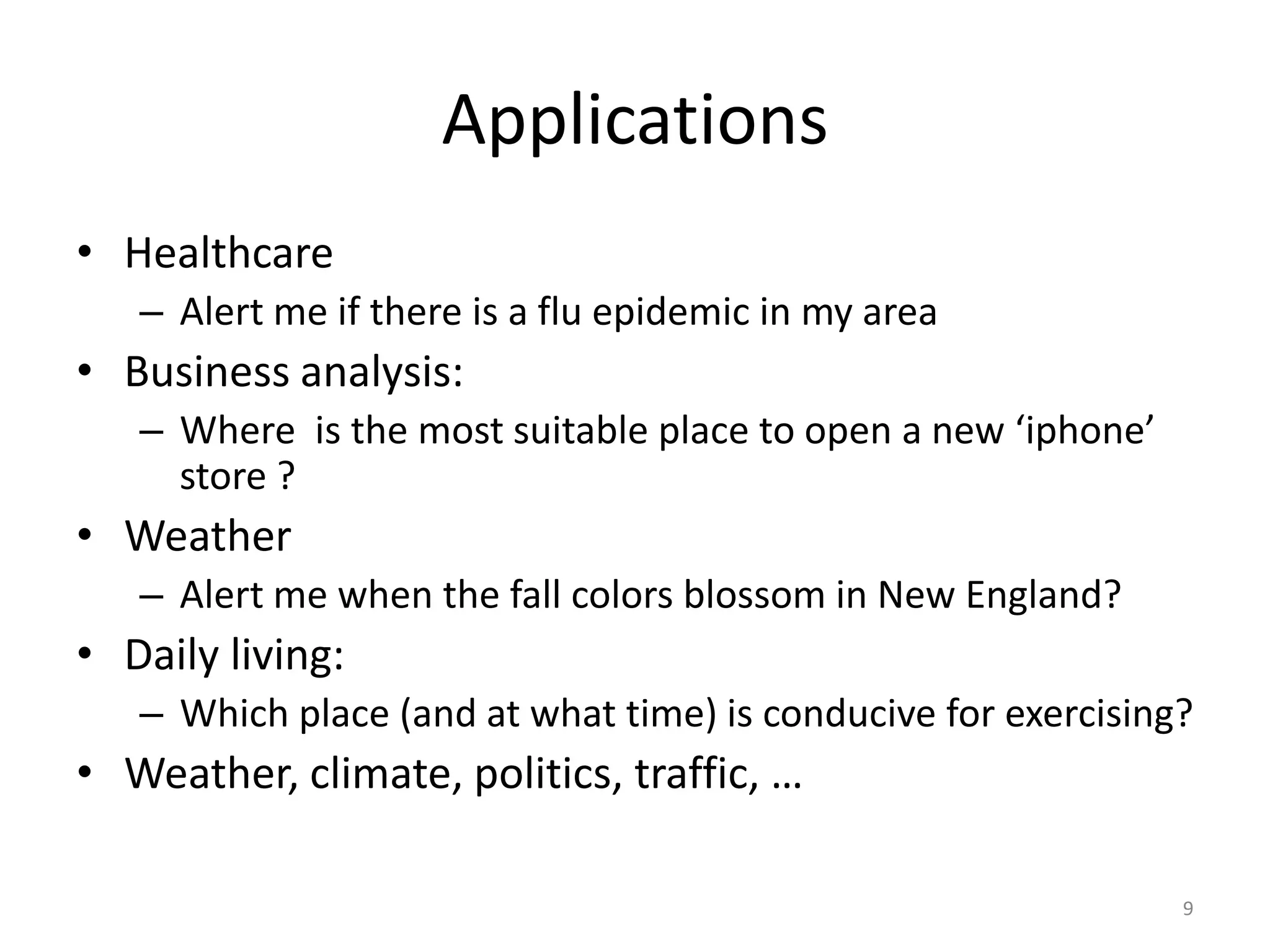 Applications
• Healthcare
   – Alert me if there is a flu epidemic in my area
• Business analysis:
   – Where is the most suitable place to open a new ‘iphone’
     store ?
• Weather
   – Alert me when the fall colors blossom in New England?
• Daily living:
   – Which place (and at what time) is conducive for exercising?
• Weather, climate, politics, traffic, …

                                                               9
 