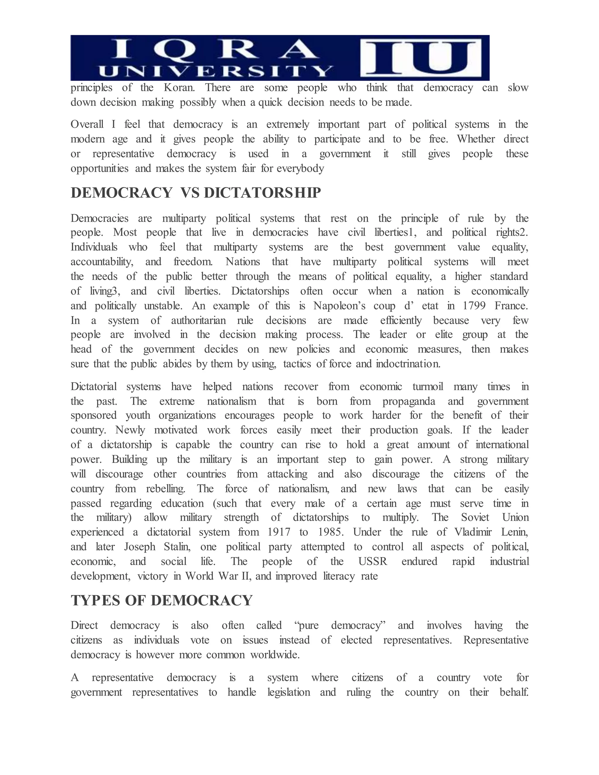 principles of the Koran. There are some people who think that democracy can slow
down decision making possibly when a quick decision needs to be made.
Overall I feel that democracy is an extremely important part of political systems in the
modern age and it gives people the ability to participate and to be free. Whether direct
or representative democracy is used in a government it still gives people these
opportunities and makes the system fair for everybody
DEMOCRACY VS DICTATORSHIP
Democracies are multiparty political systems that rest on the principle of rule by the
people. Most people that live in democracies have civil liberties1, and political rights2.
Individuals who feel that multiparty systems are the best government value equality,
accountability, and freedom. Nations that have multiparty political systems will meet
the needs of the public better through the means of political equality, a higher standard
of living3, and civil liberties. Dictatorships often occur when a nation is economically
and politically unstable. An example of this is Napoleon’s coup d’ etat in 1799 France.
In a system of authoritarian rule decisions are made efficiently because very few
people are involved in the decision making process. The leader or elite group at the
head of the government decides on new policies and economic measures, then makes
sure that the public abides by them by using, tactics of force and indoctrination.
Dictatorial systems have helped nations recover from economic turmoil many times in
the past. The extreme nationalism that is born from propaganda and government
sponsored youth organizations encourages people to work harder for the benefit of their
country. Newly motivated work forces easily meet their production goals. If the leader
of a dictatorship is capable the country can rise to hold a great amount of international
power. Building up the military is an important step to gain power. A strong military
will discourage other countries from attacking and also discourage the citizens of the
country from rebelling. The force of nationalism, and new laws that can be easily
passed regarding education (such that every male of a certain age must serve time in
the military) allow military strength of dictatorships to multiply. The Soviet Union
experienced a dictatorial system from 1917 to 1985. Under the rule of Vladimir Lenin,
and later Joseph Stalin, one political party attempted to control all aspects of political,
economic, and social life. The people of the USSR endured rapid industrial
development, victory in World War II, and improved literacy rate
TYPES OF DEMOCRACY
Direct democracy is also often called “pure democracy” and involves having the
citizens as individuals vote on issues instead of elected representatives. Representative
democracy is however more common worldwide.
A representative democracy is a system where citizens of a country vote for
government representatives to handle legislation and ruling the country on their behalf.
 