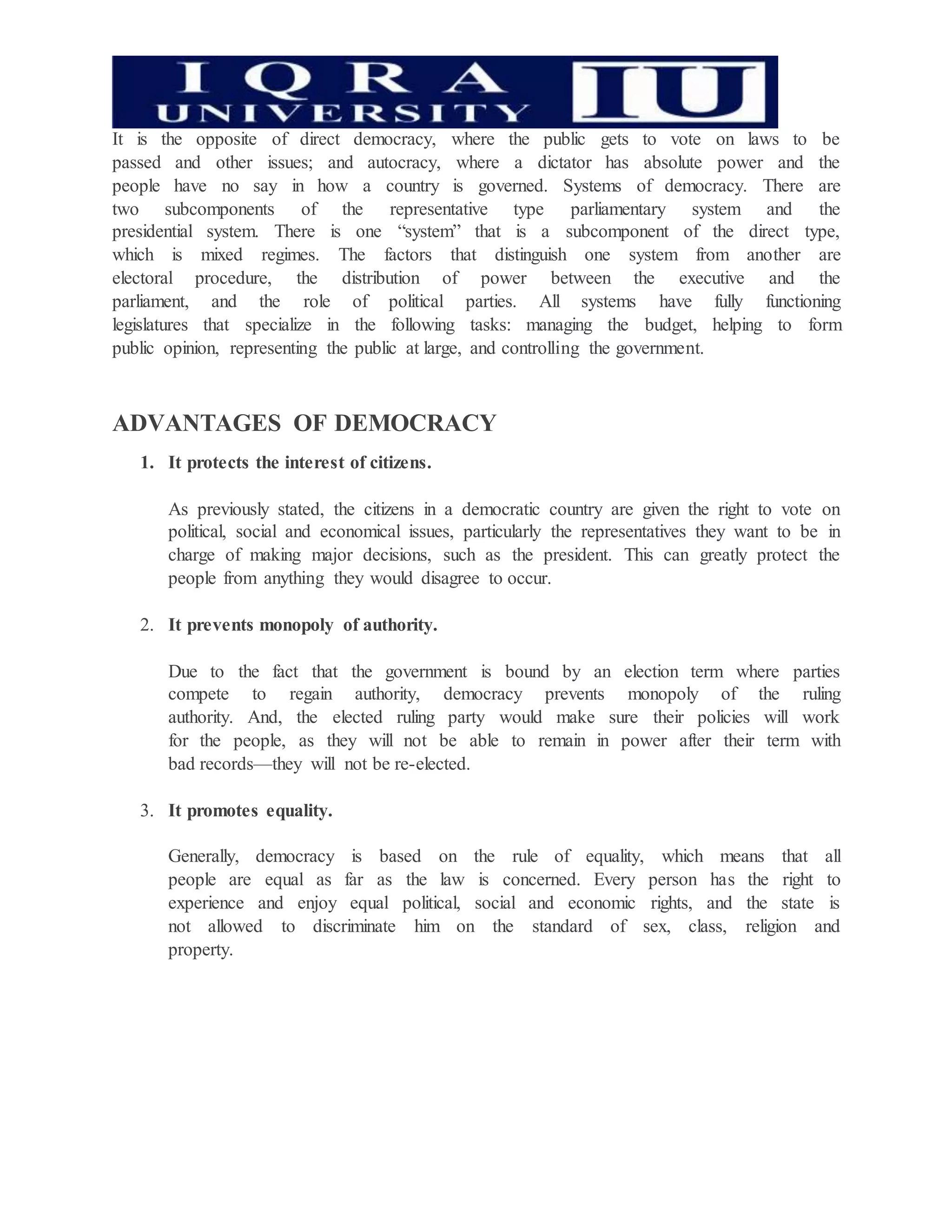 It is the opposite of direct democracy, where the public gets to vote on laws to be
passed and other issues; and autocracy, where a dictator has absolute power and the
people have no say in how a country is governed. Systems of democracy. There are
two subcomponents of the representative type parliamentary system and the
presidential system. There is one “system” that is a subcomponent of the direct type,
which is mixed regimes. The factors that distinguish one system from another are
electoral procedure, the distribution of power between the executive and the
parliament, and the role of political parties. All systems have fully functioning
legislatures that specialize in the following tasks: managing the budget, helping to form
public opinion, representing the public at large, and controlling the government.
ADVANTAGES OF DEMOCRACY
1. It protects the interest of citizens.
As previously stated, the citizens in a democratic country are given the right to vote on
political, social and economical issues, particularly the representatives they want to be in
charge of making major decisions, such as the president. This can greatly protect the
people from anything they would disagree to occur.
2. It prevents monopoly of authority.
Due to the fact that the government is bound by an election term where parties
compete to regain authority, democracy prevents monopoly of the ruling
authority. And, the elected ruling party would make sure their policies will work
for the people, as they will not be able to remain in power after their term with
bad records—they will not be re-elected.
3. It promotes equality.
Generally, democracy is based on the rule of equality, which means that all
people are equal as far as the law is concerned. Every person has the right to
experience and enjoy equal political, social and economic rights, and the state is
not allowed to discriminate him on the standard of sex, class, religion and
property.
 