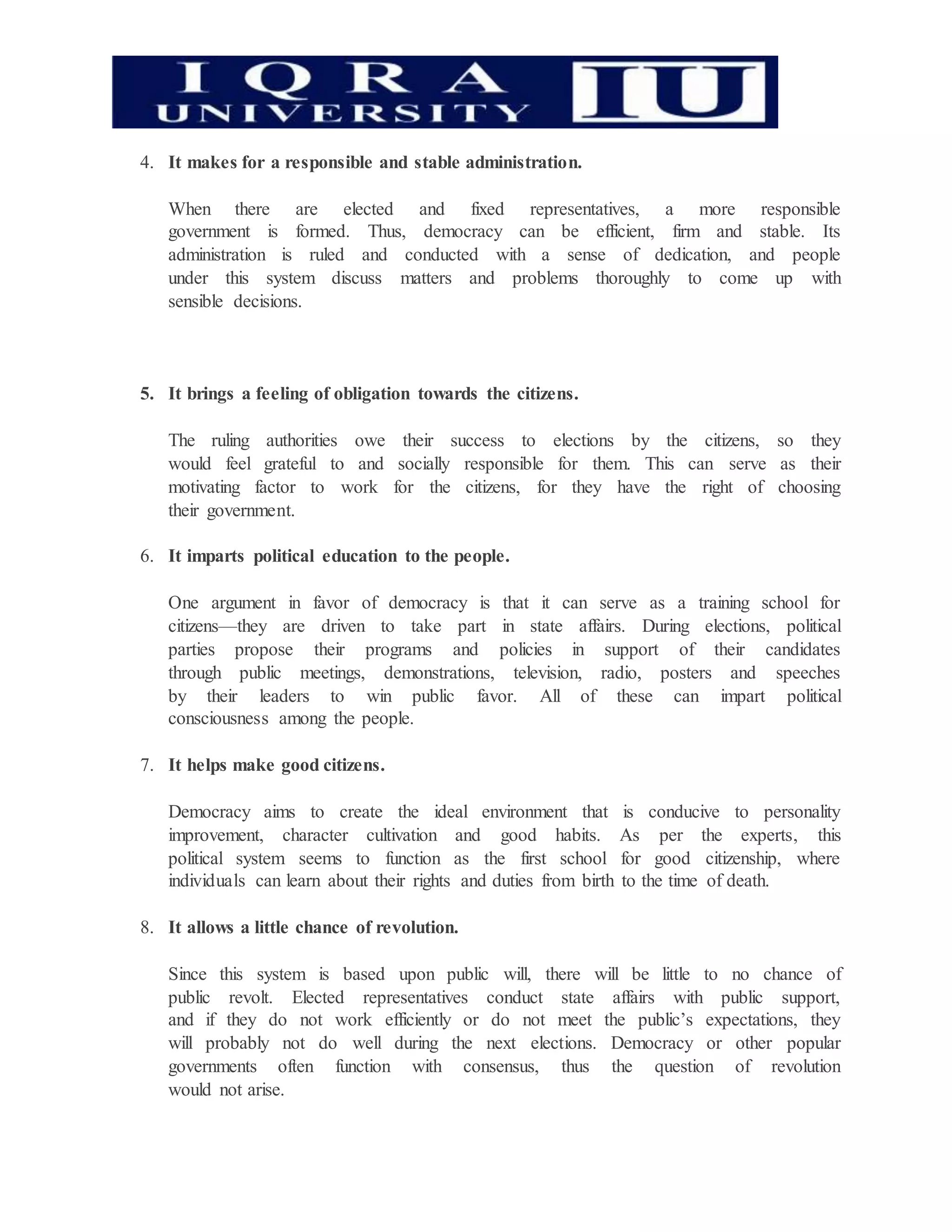 4. It makes for a responsible and stable administration.
When there are elected and fixed representatives, a more responsible
government is formed. Thus, democracy can be efficient, firm and stable. Its
administration is ruled and conducted with a sense of dedication, and people
under this system discuss matters and problems thoroughly to come up with
sensible decisions.
5. It brings a feeling of obligation towards the citizens.
The ruling authorities owe their success to elections by the citizens, so they
would feel grateful to and socially responsible for them. This can serve as their
motivating factor to work for the citizens, for they have the right of choosing
their government.
6. It imparts political education to the people.
One argument in favor of democracy is that it can serve as a training school for
citizens—they are driven to take part in state affairs. During elections, political
parties propose their programs and policies in support of their candidates
through public meetings, demonstrations, television, radio, posters and speeches
by their leaders to win public favor. All of these can impart political
consciousness among the people.
7. It helps make good citizens.
Democracy aims to create the ideal environment that is conducive to personality
improvement, character cultivation and good habits. As per the experts, this
political system seems to function as the first school for good citizenship, where
individuals can learn about their rights and duties from birth to the time of death.
8. It allows a little chance of revolution.
Since this system is based upon public will, there will be little to no chance of
public revolt. Elected representatives conduct state affairs with public support,
and if they do not work efficiently or do not meet the public’s expectations, they
will probably not do well during the next elections. Democracy or other popular
governments often function with consensus, thus the question of revolution
would not arise.
 