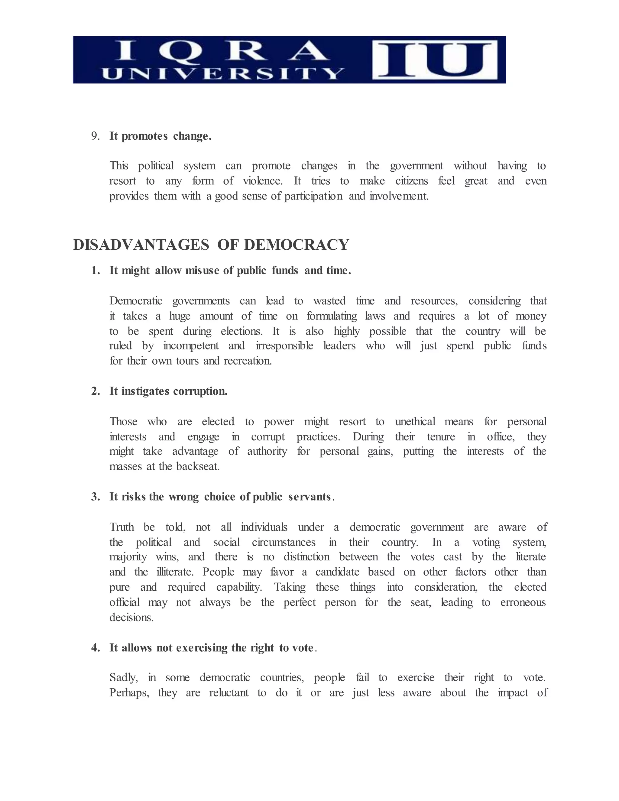 9. It promotes change.
This political system can promote changes in the government without having to
resort to any form of violence. It tries to make citizens feel great and even
provides them with a good sense of participation and involvement.
DISADVANTAGES OF DEMOCRACY
1. It might allow misuse of public funds and time.
Democratic governments can lead to wasted time and resources, considering that
it takes a huge amount of time on formulating laws and requires a lot of money
to be spent during elections. It is also highly possible that the country will be
ruled by incompetent and irresponsible leaders who will just spend public funds
for their own tours and recreation.
2. It instigates corruption.
Those who are elected to power might resort to unethical means for personal
interests and engage in corrupt practices. During their tenure in office, they
might take advantage of authority for personal gains, putting the interests of the
masses at the backseat.
3. It risks the wrong choice of public servants.
Truth be told, not all individuals under a democratic government are aware of
the political and social circumstances in their country. In a voting system,
majority wins, and there is no distinction between the votes cast by the literate
and the illiterate. People may favor a candidate based on other factors other than
pure and required capability. Taking these things into consideration, the elected
official may not always be the perfect person for the seat, leading to erroneous
decisions.
4. It allows not exercising the right to vote.
Sadly, in some democratic countries, people fail to exercise their right to vote.
Perhaps, they are reluctant to do it or are just less aware about the impact of
 