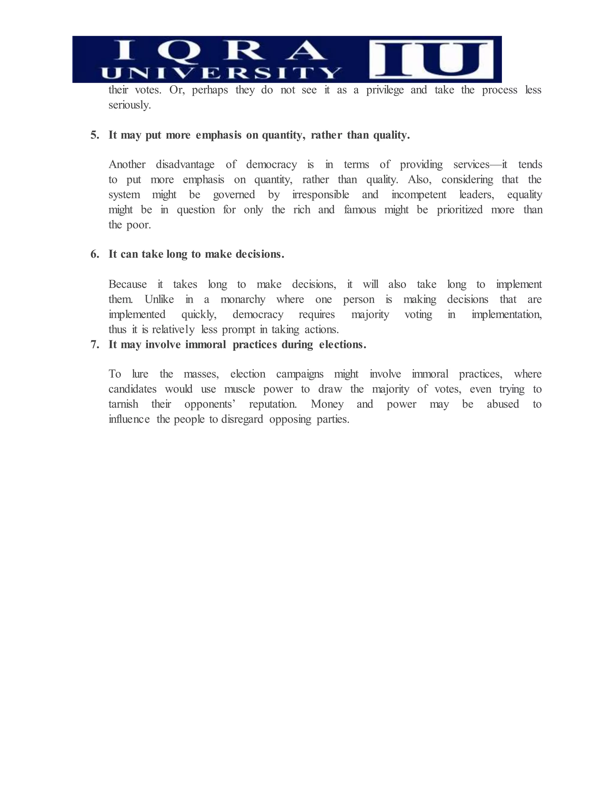 their votes. Or, perhaps they do not see it as a privilege and take the process less
seriously.
5. It may put more emphasis on quantity, rather than quality.
Another disadvantage of democracy is in terms of providing services—it tends
to put more emphasis on quantity, rather than quality. Also, considering that the
system might be governed by irresponsible and incompetent leaders, equality
might be in question for only the rich and famous might be prioritized more than
the poor.
6. It can take long to make decisions.
Because it takes long to make decisions, it will also take long to implement
them. Unlike in a monarchy where one person is making decisions that are
implemented quickly, democracy requires majority voting in implementation,
thus it is relatively less prompt in taking actions.
7. It may involve immoral practices during elections.
To lure the masses, election campaigns might involve immoral practices, where
candidates would use muscle power to draw the majority of votes, even trying to
tarnish their opponents’ reputation. Money and power may be abused to
influence the people to disregard opposing parties.
 