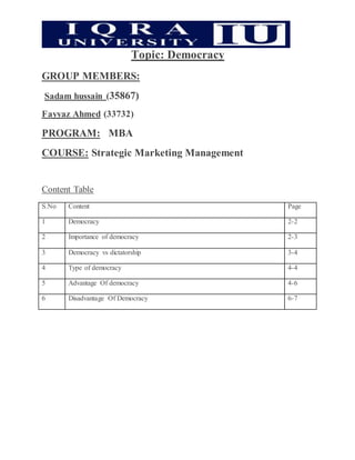 Topic: Democracy
GROUP MEMBERS:
Sadam hussain (35867)
Fayyaz Ahmed (33732)
PROGRAM: MBA
COURSE: Strategic Marketing Management
Content Table
S.No Content Page
1 Democracy 2-2
2 Importance of democracy 2-3
3 Democracy vs dictatorship 3-4
4 Type of democracy 4-4
5 Advantage Of democracy 4-6
6 Disadvantage Of Democracy 6-7
 