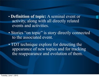 • Definition of topic: A seminal event or
             activity, along with all directly related
             events and activities.
         • Stories “on topic” is story directly connected
           to the associated event.
         • TDT technique explore for detecting the
           appearance of new topics and for tracking
           the reappearance and evolution of them.



Tuesday, June 1, 2010
 