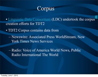 Corpus
      • Linguistic Data Consortium (LDC) undertook the corpus
      creation efforts for TDT2
      • TDT2 Corpus contains data from
         – Newswire: Associated Press WorldStream, New
           York Times News Services

         – Radio: Voice of America World News, Public
           Radio International The World




Tuesday, June 1, 2010
 