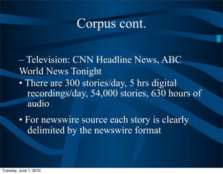 Corpus cont.

         – Television: CNN Headline News, ABC
         World News Tonight
         • There are 300 stories/day, 5 hrs digital
           recordings/day, 54,000 stories, 630 hours of
           audio
         • For newswire source each story is clearly
           delimited by the newswire format


Tuesday, June 1, 2010
 