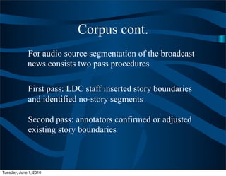 Corpus cont.
             For audio source segmentation of the broadcast
             news consists two pass procedures

             First pass: LDC staff inserted story boundaries
             and identified no-story segments

             Second pass: annotators confirmed or adjusted
             existing story boundaries



Tuesday, June 1, 2010
 