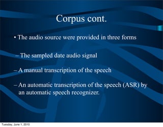 Corpus cont.
         • The audio source were provided in three forms

          – The sampled date audio signal

         – A manual transcription of the speech

         – An automatic transcription of the speech (ASR) by
           an automatic speech recognizer.



Tuesday, June 1, 2010
 
