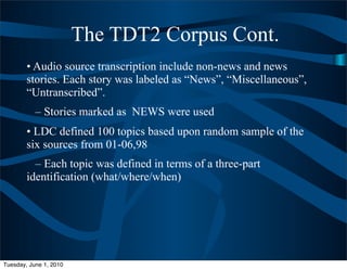 The TDT2 Corpus Cont.
        • Audio source transcription include non-news and news
        stories. Each story was labeled as “News”, “Miscellaneous”,
        “Untranscribed”.
           – Stories marked as NEWS were used
        • LDC defined 100 topics based upon random sample of the
        six sources from 01-06,98
          – Each topic was defined in terms of a three-part
        identification (what/where/when)




Tuesday, June 1, 2010
 