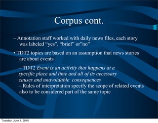 Corpus cont.
         – Annotation staff worked with daily news files, each story
            was labeled “yes”, “brief” or”no”
         • TDT2 topics are based on an assumption that news stories
            are about events
             – TDT2 Event is an activity that happens at a
             specific place and time and all of its necessary
             causes and unavoidable consequences
             – Rules of interpretation specify the scope of related events
             also to be considered part of the same topic




Tuesday, June 1, 2010
 