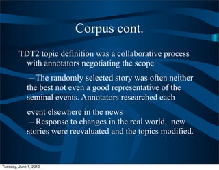 Corpus cont.
         TDT2 topic definition was a collaborative process
          with annotators negotiating the scope
              – The randomly selected story was often neither
             the best not even a good representative of the
             seminal events. Annotators researched each
             event elsewhere in the news
              – Response to changes in the real world, new
             stories were reevaluated and the topics modified.



Tuesday, June 1, 2010
 