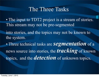 The Three Tasks
      • The input to TDT2 project is a stream of stories.
      This stream may not be pre-segmented
      into stories, and the topics may not be known to
      the system.
      • Three technical tasks are segmentation of a
      news source into stories, the tracking of known
      topics, and the detection of unknown topics.


Tuesday, June 1, 2010
 