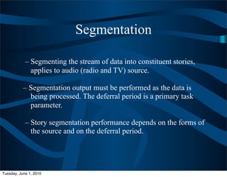 Segmentation

            – Segmenting the stream of data into constituent stories,
              applies to audio (radio and TV) source.

           – Segmentation output must be performed as the data is
             being processed. The deferral period is a primary task
             parameter.

            – Story segmentation performance depends on the forms of
              the source and on the deferral period.




Tuesday, June 1, 2010
 