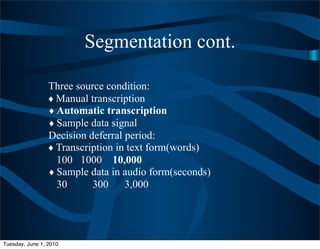 Segmentation cont.

                 Three source condition:
                 ♦ Manual transcription
                 ♦ Automatic transcription
                 ♦ Sample data signal
                 Decision deferral period:
                 ♦ Transcription in text form(words)
                   100 1000 10,000
                 ♦ Sample data in audio form(seconds)
                   30      300     3,000




Tuesday, June 1, 2010
 
