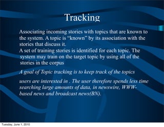 Tracking
             Associating incoming stories with topics that are known to
             the system. A topic is “known” by its association with the
             stories that discuss it.
             A set of training stories is identified for each topic. The
             system may train on the target topic by using all of the
             stories in the corpus
             A goal of Topic tracking is to keep track of the topics
             users are interested in . The user therefore spends less time
             searching large amounts of data, in newswire, WWW-
             based news and broadcast news(BN).




Tuesday, June 1, 2010
 