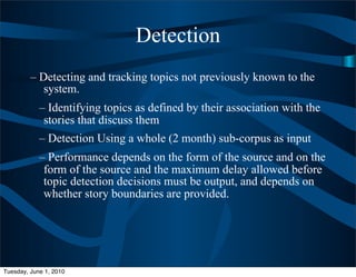 Detection
         – Detecting and tracking topics not previously known to the
            system.
            – Identifying topics as defined by their association with the
             stories that discuss them
            – Detection Using a whole (2 month) sub-corpus as input
            – Performance depends on the form of the source and on the
             form of the source and the maximum delay allowed before
             topic detection decisions must be output, and depends on
             whether story boundaries are provided.




Tuesday, June 1, 2010
 