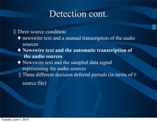 Detection cont.
         ◊ Three source condition:
           ♦ newswire text and a manual transcription of the audio
             sources
           ♦ Newswire text and the automatic transcription of
              the audio sources
           ♦ Newswire text and the sampled data signal
             representing the audio sources
           ◊ Three different decision deferral periods (in terms of #
                source file)




Tuesday, June 1, 2010
 