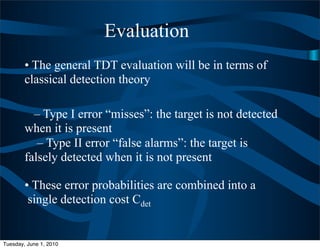 Evaluation
        • The general TDT evaluation will be in terms of
        classical detection theory

          – Type I error “misses”: the target is not detected
        when it is present
           – Type II error “false alarms”: the target is
        falsely detected when it is not present

        • These error probabilities are combined into a
         single detection cost Cdet


Tuesday, June 1, 2010
 