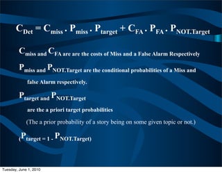 CDet = Cmiss . Pmiss . Ptarget + CFA . PFA . PNOT.Target

         Cmiss and CFA are are the costs of Miss and a False Alarm Respectively
         Pmiss and PNOT.Target are the conditional probabilities of a Miss and
             false Alarm respectively.

         Ptarget and PNOT.Target
             are the a priori target probabilities

             (The a prior probability of a story being on some given topic or not.)

         (Ptarget = 1 - PNOT.Target)




Tuesday, June 1, 2010
 