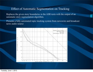 Effect of Automatic Segmentation on Tracking
       Replaces the given story boundaries in the ASR texts with the output of an
       automatic story segmentation algorithm.
       Presents a fully automated topic tracking system from newswire and broadcast
       news audio source




Tuesday, June 1, 2010
 
