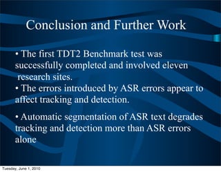 Conclusion and Further Work

       • The first TDT2 Benchmark test was
       successfully completed and involved eleven
        research sites.
       • The errors introduced by ASR errors appear to
       affect tracking and detection.
       • Automatic segmentation of ASR text degrades
       tracking and detection more than ASR errors
       alone

Tuesday, June 1, 2010
 