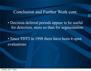 Conclusion and Further Work cont.

         • Decision deferral periods appear to be useful
           for detection, more so than for segmentation

         • Since TDT2 in 1998 there have been 4 open
         evaluations




Tuesday, June 1, 2010
 