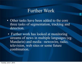 Further Work
         • Other tasks have been added to the core
           three tasks of segmentation, tracking and
           detection.
          • Further work has looked at monitoring
           streams of news in multiple languages (eg.
           Mandarin) and media –newswire, radio,
           television, web sites or some future
           combination.


Tuesday, June 1, 2010
 