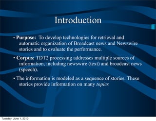 Introduction
         • Purpose: To develop technologies for retrieval and
             automatic organization of Broadcast news and Newswire
             stories and to evaluate the performance.
         • Corpus: TDT2 processing addresses multiple sources of
            information, including newswire (text) and broadcast news
            (speech).
         • The information is modeled as a sequence of stories. These
            stories provide information on many topics




Tuesday, June 1, 2010
 