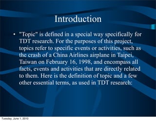 Introduction
         • "Topic" is defined in a special way specifically for
           TDT research. For the purposes of this project,
           topics refer to specific events or activities, such as
           the crash of a China Airlines airplane in Taipei,
           Taiwan on February 16, 1998, and encompass all
           facts, events and activities that are directly related
           to them. Here is the definition of topic and a few
           other essential terms, as used in TDT research:




Tuesday, June 1, 2010
 