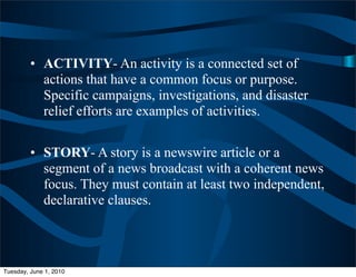 • ACTIVITY- An activity is a connected set of
           actions that have a common focus or purpose.
           Specific campaigns, investigations, and disaster
           relief efforts are examples of activities.


         • STORY- A story is a newswire article or a
           segment of a news broadcast with a coherent news
           focus. They must contain at least two independent,
           declarative clauses.




Tuesday, June 1, 2010
 