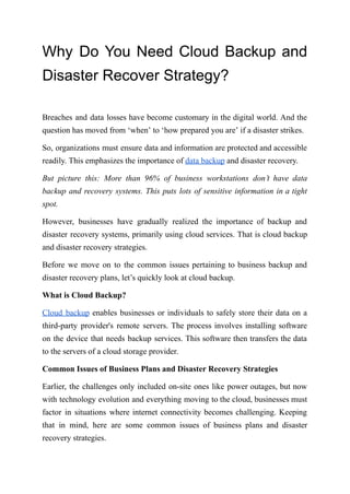 Why Do You Need Cloud Backup and
Disaster Recover Strategy?
Breaches and data losses have become customary in the digital world. And the
question has moved from ‘when’ to ‘how prepared you are’ if a disaster strikes.
So, organizations must ensure data and information are protected and accessible
readily. This emphasizes the importance of data backup and disaster recovery.
But picture this: More than 96% of business workstations don’t have data
backup and recovery systems. This puts lots of sensitive information in a tight
spot.
However, businesses have gradually realized the importance of backup and
disaster recovery systems, primarily using cloud services. That is cloud backup
and disaster recovery strategies.
Before we move on to the common issues pertaining to business backup and
disaster recovery plans, let’s quickly look at cloud backup.
What is Cloud Backup?
Cloud backup enables businesses or individuals to safely store their data on a
third-party provider's remote servers. The process involves installing software
on the device that needs backup services. This software then transfers the data
to the servers of a cloud storage provider.
Common Issues of Business Plans and Disaster Recovery Strategies
Earlier, the challenges only included on-site ones like power outages, but now
with technology evolution and everything moving to the cloud, businesses must
factor in situations where internet connectivity becomes challenging. Keeping
that in mind, here are some common issues of business plans and disaster
recovery strategies.
 