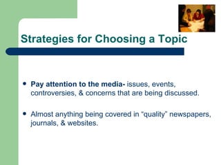 Strategies for Choosing a Topic Pay attention to the media-  issues, events,  controversies, & concerns that are being discussed. Almost anything being covered in “quality” newspapers, journals, & websites. 