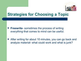 Strategies for Choosing a Topic Freewrite - sometimes the process of writing  everything  that comes to mind can be useful. After writing for about 10 minutes, you can go back and analyze material- what could work and what is junk? 
